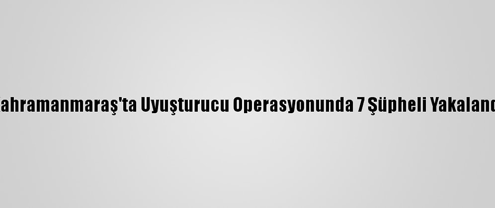 Kahramanmaraş'ta Uyuşturucu Operasyonunda 7 Şüpheli Yakalandı