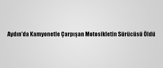 Aydın'da Kamyonetle Çarpışan Motosikletin Sürücüsü Öldü