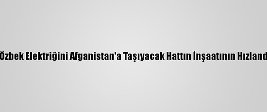 Mirziyoyev Ve Gani, Özbek Elektriğini Afganistan'a Taşıyacak Hattın İnşaatının Hızlandırılmasında Anlaştı