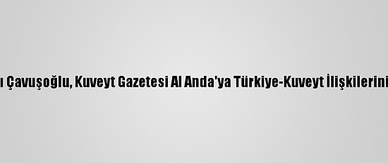 Dışişleri Bakanı Çavuşoğlu, Kuveyt Gazetesi Al Anda'ya Türkiye-Kuveyt İlişkilerini Değerlendirdi: