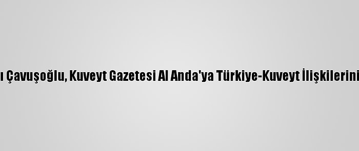 Dışişleri Bakanı Çavuşoğlu, Kuveyt Gazetesi Al Anda'ya Türkiye-Kuveyt İlişkilerini Değerlendirdi: