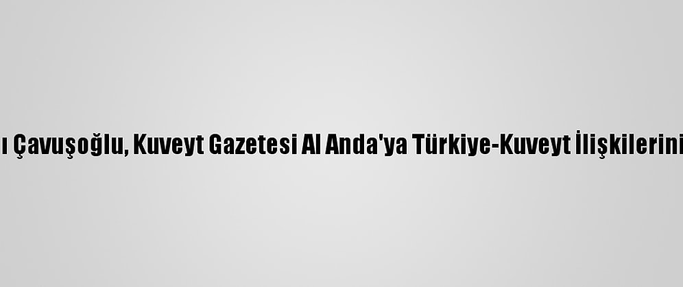 Dışişleri Bakanı Çavuşoğlu, Kuveyt Gazetesi Al Anda'ya Türkiye-Kuveyt İlişkilerini Değerlendirdi: