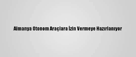 Almanya Otonom Araçlara İzin Vermeye Hazırlanıyor