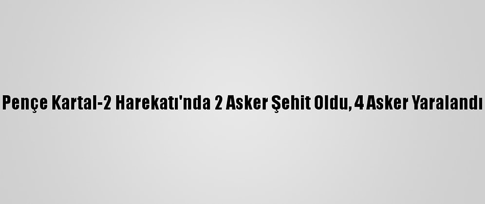 Pençe Kartal-2 Harekatı'nda 2 Asker Şehit Oldu, 4 Asker Yaralandı