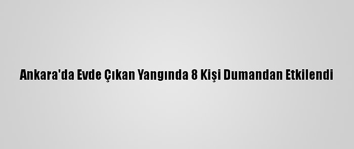 Ankara'da Evde Çıkan Yangında 8 Kişi Dumandan Etkilendi