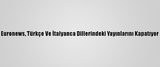 Euronews, Türkçe Ve İtalyanca Dillerindeki Yayınlarını Kapatıyor