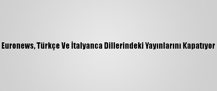 Euronews, Türkçe Ve İtalyanca Dillerindeki Yayınlarını Kapatıyor