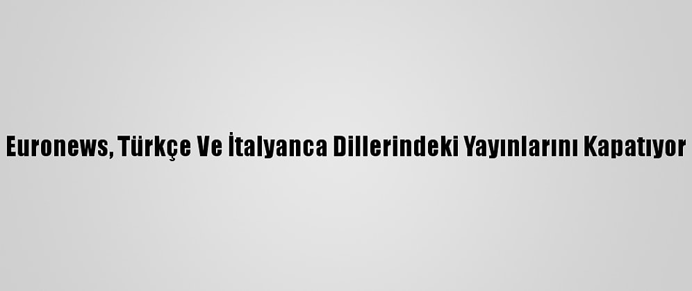 Euronews, Türkçe Ve İtalyanca Dillerindeki Yayınlarını Kapatıyor