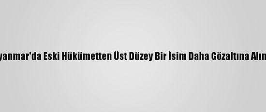 Myanmar'da Eski Hükümetten Üst Düzey Bir İsim Daha Gözaltına Alındı