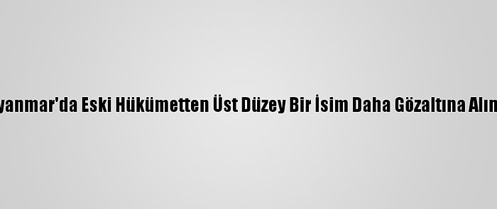 Myanmar'da Eski Hükümetten Üst Düzey Bir İsim Daha Gözaltına Alındı