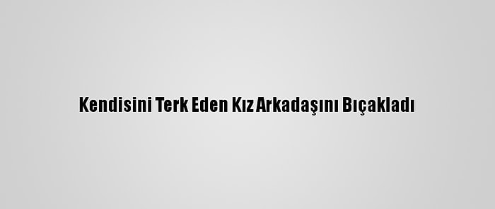 Kendisini Terk Eden Kız Arkadaşını Bıçakladı