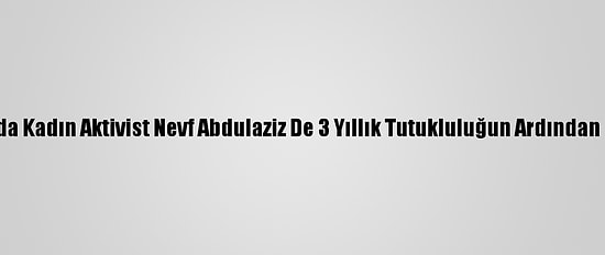 Suudi Arabistan'da Kadın Aktivist Nevf Abdulaziz De 3 Yıllık Tutukluluğun Ardından Serbest Bırakıldı