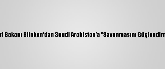 ABD Dışişleri Bakanı Blinken'dan Suudi Arabistan'a "Savunmasını Güçlendirme" Desteği