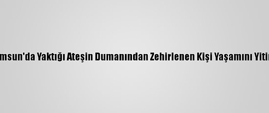 Samsun'da Yaktığı Ateşin Dumanından Zehirlenen Kişi Yaşamını Yitirdi