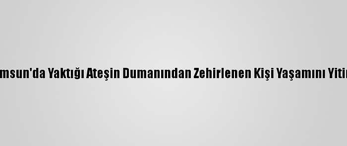 Samsun'da Yaktığı Ateşin Dumanından Zehirlenen Kişi Yaşamını Yitirdi