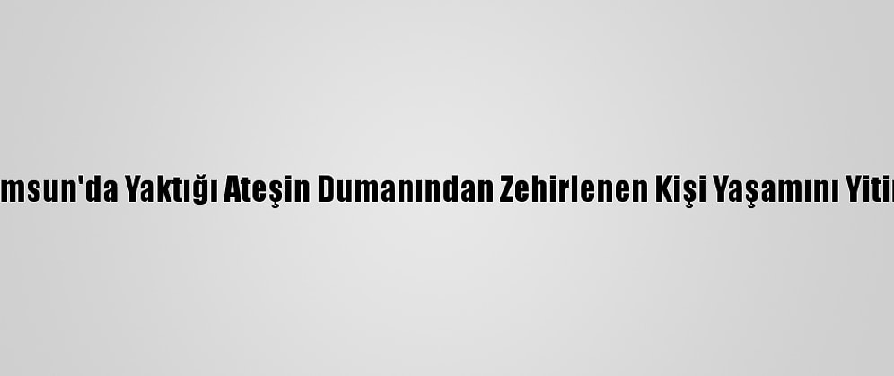 Samsun'da Yaktığı Ateşin Dumanından Zehirlenen Kişi Yaşamını Yitirdi