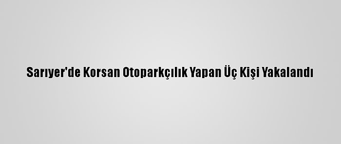 Sarıyer'de Korsan Otoparkçılık Yapan Üç Kişi Yakalandı