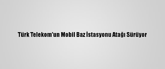 Türk Telekom'un Mobil Baz İstasyonu Atağı Sürüyor