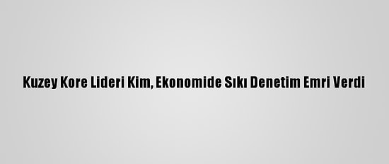 Kuzey Kore Lideri Kim, Ekonomide Sıkı Denetim Emri Verdi