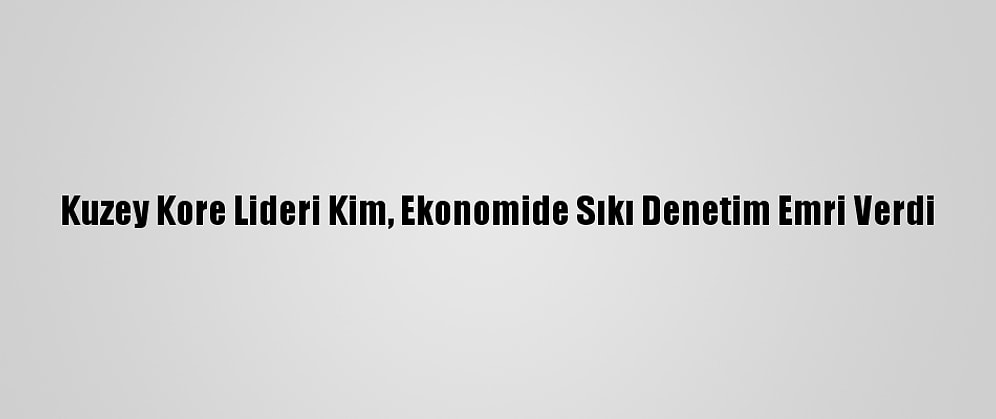 Kuzey Kore Lideri Kim, Ekonomide Sıkı Denetim Emri Verdi