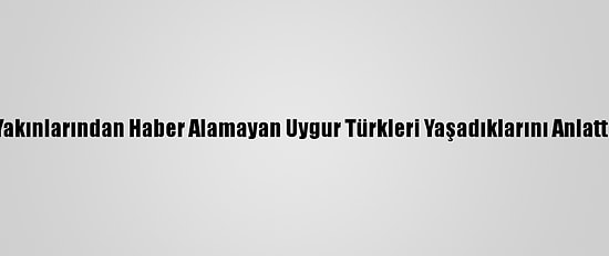 Yakınlarından Haber Alamayan Uygur Türkleri Yaşadıklarını Anlattı