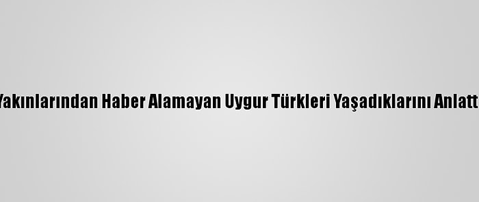 Yakınlarından Haber Alamayan Uygur Türkleri Yaşadıklarını Anlattı