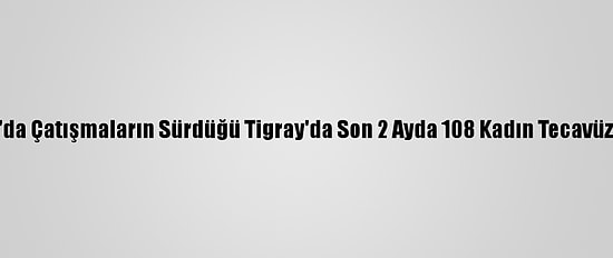 Etiyopya'da Çatışmaların Sürdüğü Tigray'da Son 2 Ayda 108 Kadın Tecavüze Uğradı