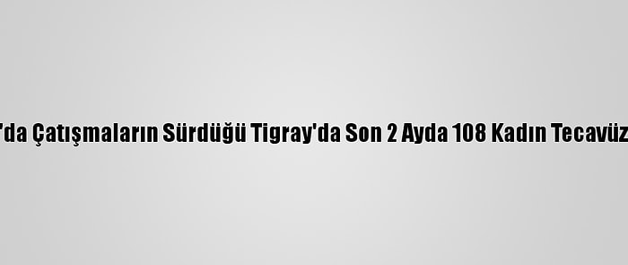 Etiyopya'da Çatışmaların Sürdüğü Tigray'da Son 2 Ayda 108 Kadın Tecavüze Uğradı