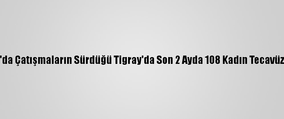 Etiyopya'da Çatışmaların Sürdüğü Tigray'da Son 2 Ayda 108 Kadın Tecavüze Uğradı