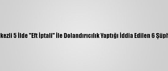 Eskişehir Merkezli 5 İlde "Eft İptali" İle Dolandırıcılık Yaptığı İddia Edilen 6 Şüpheli Yakalandı