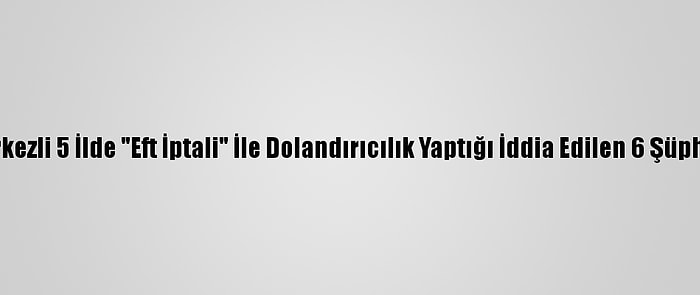 Eskişehir Merkezli 5 İlde "Eft İptali" İle Dolandırıcılık Yaptığı İddia Edilen 6 Şüpheli Yakalandı