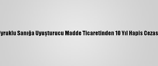 Suriye Uyruklu Sanığa Uyuşturucu Madde Ticaretinden 10 Yıl Hapis Cezası Verildi