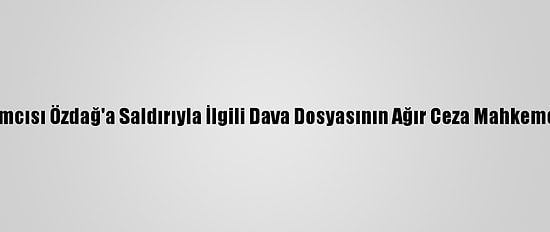 Gelecek Partisi Genel Başkan Yardımcısı Özdağ'a Saldırıyla İlgili Dava Dosyasının Ağır Ceza Mahkemesine Gönderilmesine Karar Verildi