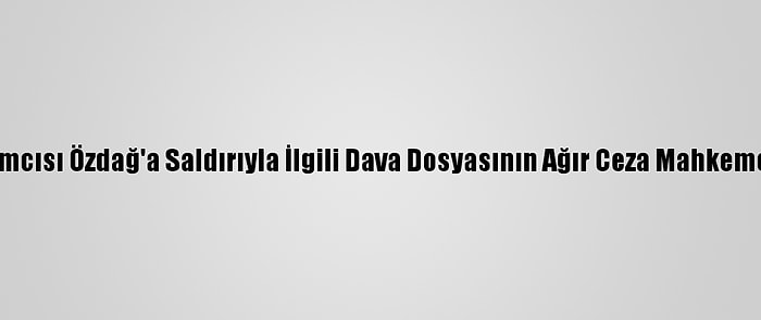 Gelecek Partisi Genel Başkan Yardımcısı Özdağ'a Saldırıyla İlgili Dava Dosyasının Ağır Ceza Mahkemesine Gönderilmesine Karar Verildi