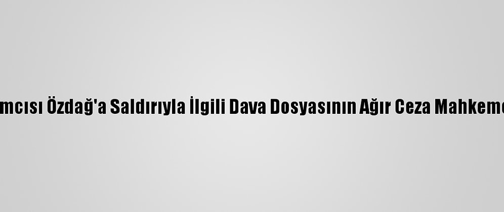 Gelecek Partisi Genel Başkan Yardımcısı Özdağ'a Saldırıyla İlgili Dava Dosyasının Ağır Ceza Mahkemesine Gönderilmesine Karar Verildi