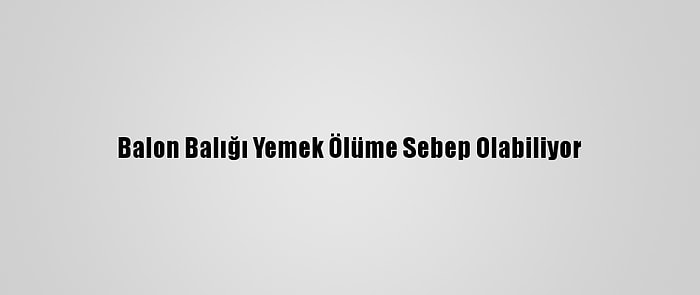 Balon Balığı Yemek Ölüme Sebep Olabiliyor