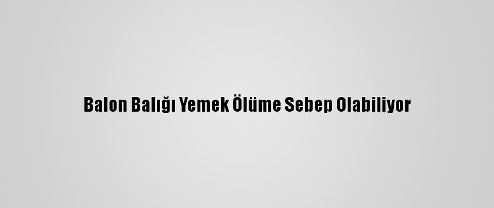 Balon Balığı Yemek Ölüme Sebep Olabiliyor