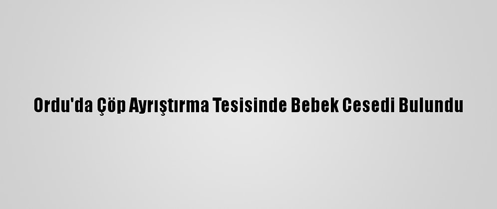 Ordu'da Çöp Ayrıştırma Tesisinde Bebek Cesedi Bulundu