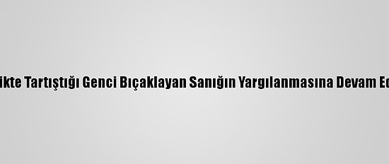 Trafikte Tartıştığı Genci Bıçaklayan Sanığın Yargılanmasına Devam Edildi