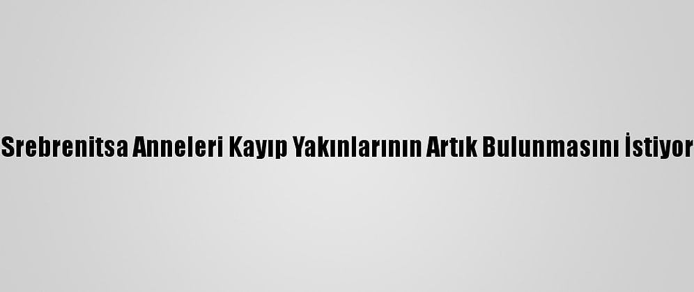 Srebrenitsa Anneleri Kayıp Yakınlarının Artık Bulunmasını İstiyor