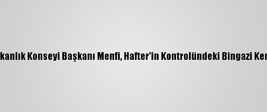 Libya Başkanlık Konseyi Başkanı Menfi, Hafter'in Kontrolündeki Bingazi Kentine Gitti
