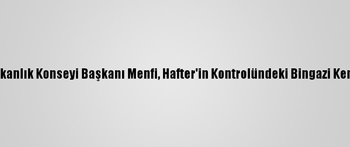 Libya Başkanlık Konseyi Başkanı Menfi, Hafter'in Kontrolündeki Bingazi Kentine Gitti