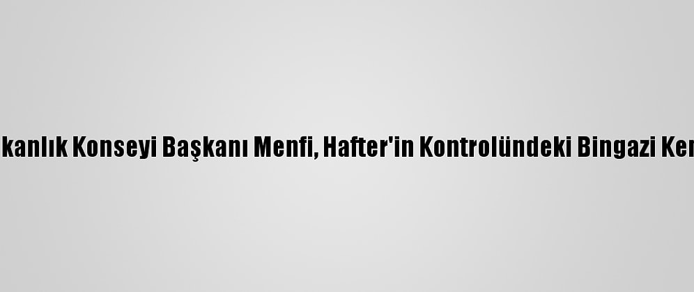 Libya Başkanlık Konseyi Başkanı Menfi, Hafter'in Kontrolündeki Bingazi Kentine Gitti
