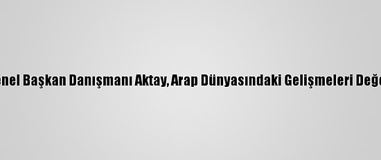 Ak Parti Genel Başkan Danışmanı Aktay, Arap Dünyasındaki Gelişmeleri Değerlendirdi: