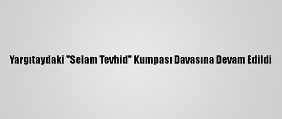 Yargıtaydaki "Selam Tevhid" Kumpası Davasına Devam Edildi