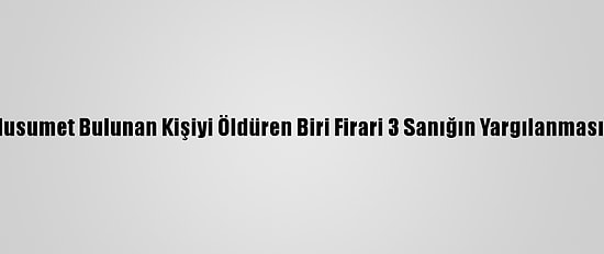 Aralarında Husumet Bulunan Kişiyi Öldüren Biri Firari 3 Sanığın Yargılanmasına Başlandı