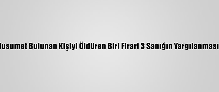 Aralarında Husumet Bulunan Kişiyi Öldüren Biri Firari 3 Sanığın Yargılanmasına Başlandı