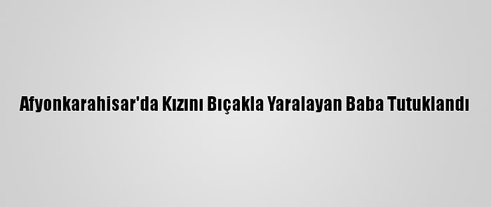 Afyonkarahisar'da Kızını Bıçakla Yaralayan Baba Tutuklandı