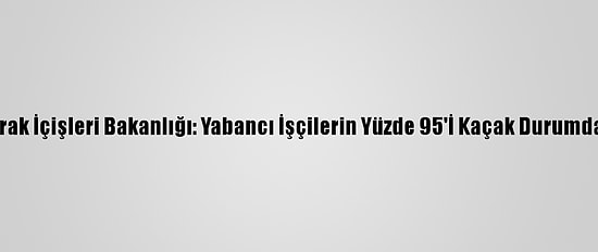 Irak İçişleri Bakanlığı: Yabancı İşçilerin Yüzde 95'İ Kaçak Durumda