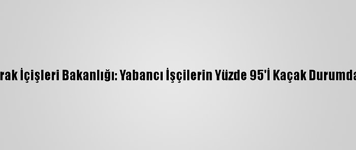 Irak İçişleri Bakanlığı: Yabancı İşçilerin Yüzde 95'İ Kaçak Durumda